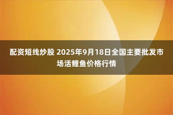 配资短线炒股 2025年9月18日全国主要批发市场活鲤鱼价格行情