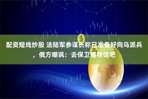 配资短线炒股 法陆军参谋长称已准备好向乌派兵，俄方嘲讽：去保卫博物馆吧