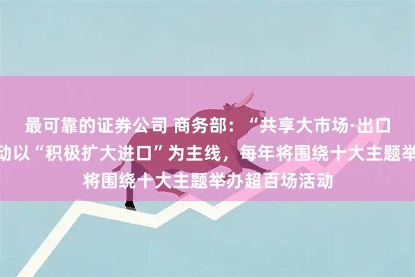 最可靠的证券公司 商务部：“共享大市场·出口中国”系列活动以“积极扩大进口”为主线，每年将围绕十大主题举办超百场活动