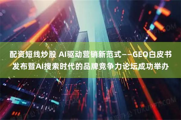 配资短线炒股 AI驱动营销新范式——GEO白皮书发布暨AI搜索时代的品牌竞争力论坛成功举办