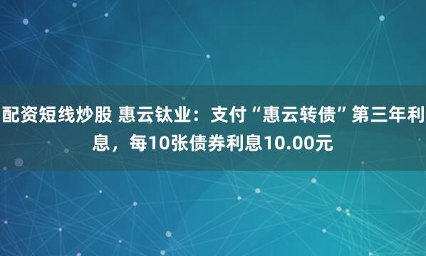 配资短线炒股 惠云钛业：支付“惠云转债”第三年利息，每10张债券利息10.00元