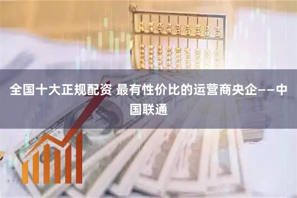 全国十大正规配资 最有性价比的运营商央企——中国联通