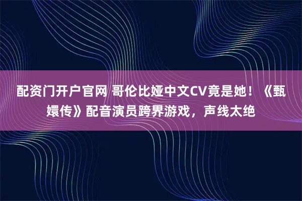 配资门开户官网 哥伦比娅中文CV竟是她！《甄嬛传》配音演员跨界游戏，声线太绝