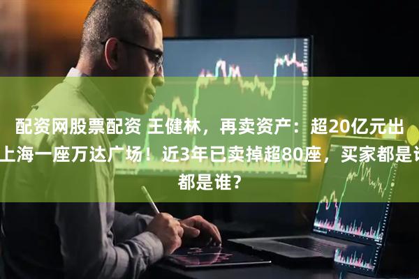 配资网股票配资 王健林，再卖资产：超20亿元出售上海一座万达广场！近3年已卖掉超80座，买家都是谁？