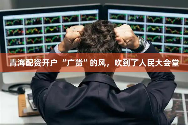 青海配资开户 “广货”的风，吹到了人民大会堂