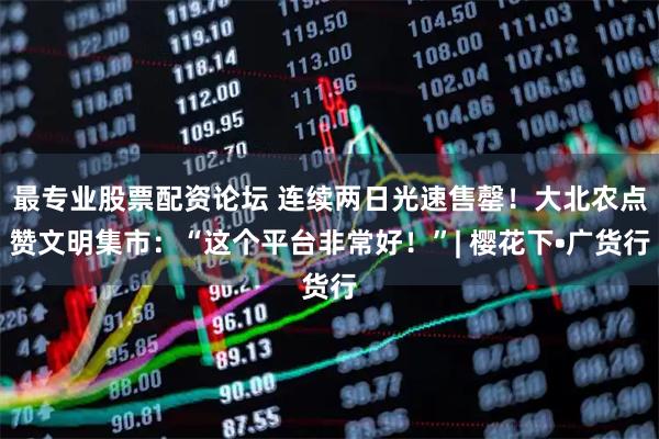 最专业股票配资论坛 连续两日光速售罄！大北农点赞文明集市：“这个平台非常好！”| 樱花下•广货行