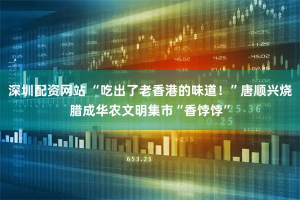 深圳配资网站 “吃出了老香港的味道！”唐顺兴烧腊成华农文明集市“香饽饽”