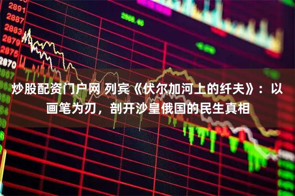 炒股配资门户网 列宾《伏尔加河上的纤夫》：以画笔为刃，剖开沙皇俄国的民生真相