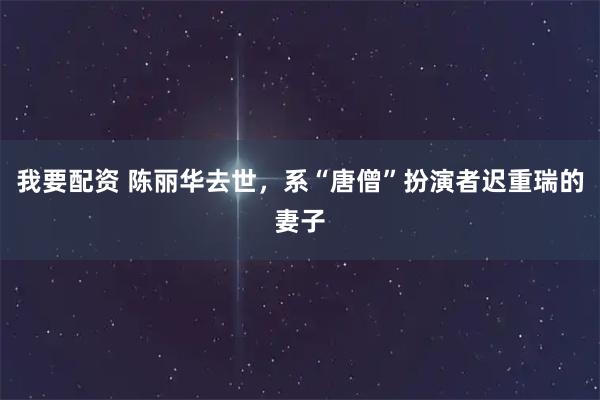 我要配资 陈丽华去世，系“唐僧”扮演者迟重瑞的妻子